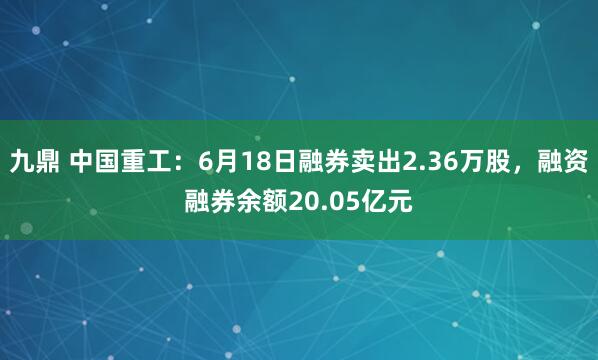 九鼎 中国重工：6月18日融券卖出2.36万股，融资融券余额20.05亿元