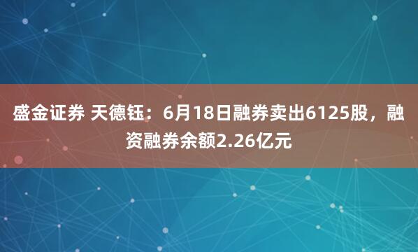 盛金证券 天德钰：6月18日融券卖出6125股，融资融券余额2.26亿元