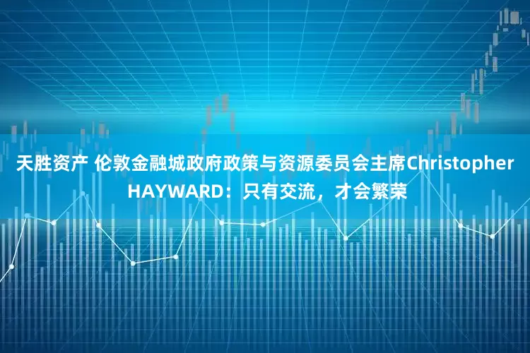 天胜资产 伦敦金融城政府政策与资源委员会主席Christopher HAYWARD：只有交流，才会繁荣