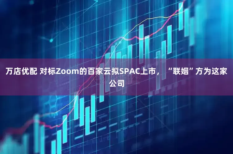 万店优配 对标Zoom的百家云拟SPAC上市， “联姻”方为这家公司