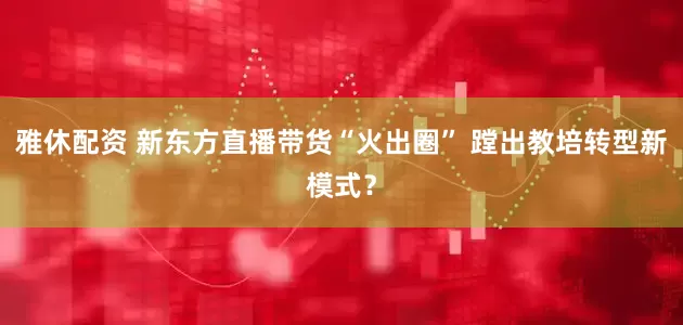 雅休配资 新东方直播带货“火出圈” 蹚出教培转型新模式？
