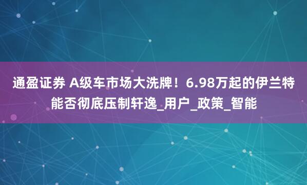 通盈证券 A级车市场大洗牌！6.98万起的伊兰特能否彻底压制轩逸_用户_政策_智能