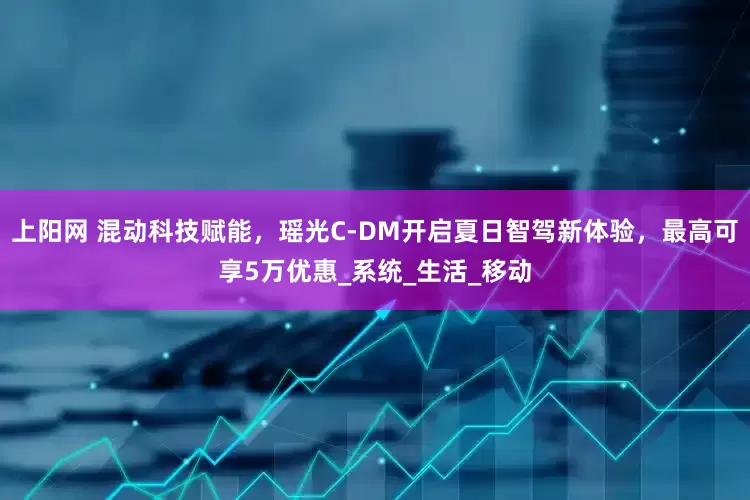 上阳网 混动科技赋能，瑶光C-DM开启夏日智驾新体验，最高可享5万优惠_系统_生活_移动