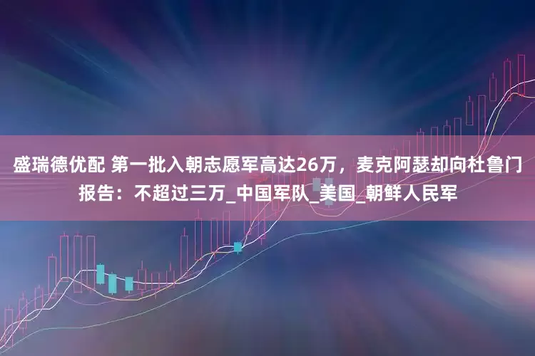 盛瑞德优配 第一批入朝志愿军高达26万，麦克阿瑟却向杜鲁门报告：不超过三万_中国军队_美国_朝鲜人民军