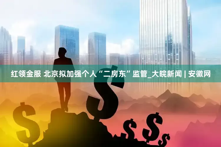 红领金服 北京拟加强个人“二房东”监管_大皖新闻 | 安徽网