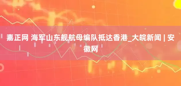 嘉正网 海军山东舰航母编队抵达香港_大皖新闻 | 安徽网