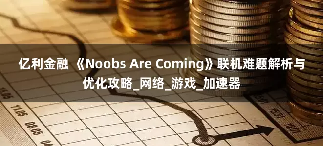 亿利金融 《Noobs Are Coming》联机难题解析与优化攻略_网络_游戏_加速器