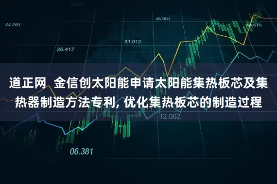 道正网  金信创太阳能申请太阳能集热板芯及集热器制造方法专利, 优化集热板芯的制造过程
