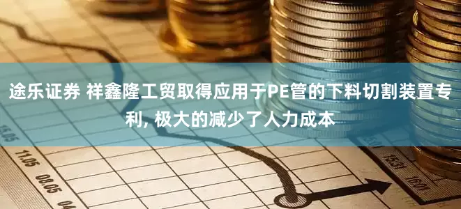 途乐证券 祥鑫隆工贸取得应用于PE管的下料切割装置专利, 极大的减少了人力成本