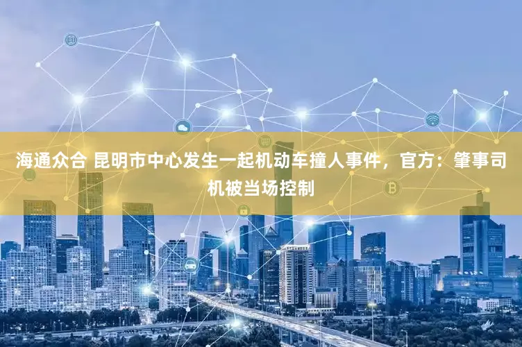 海通众合 昆明市中心发生一起机动车撞人事件，官方：肇事司机被当场控制