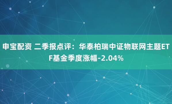 申宝配资 二季报点评：华泰柏瑞中证物联网主题ETF基金季度涨幅-2.04%