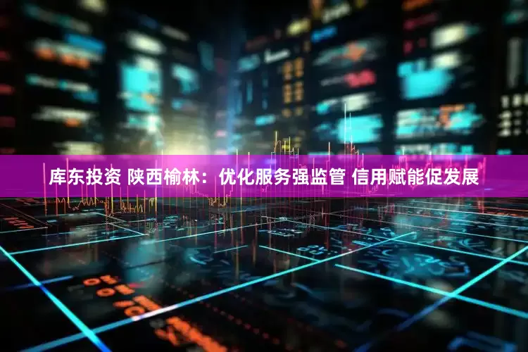 库东投资 陕西榆林：优化服务强监管 信用赋能促发展