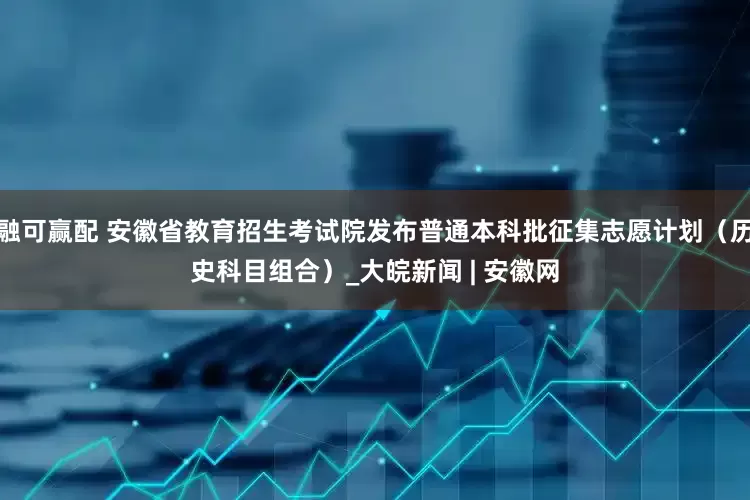融可赢配 安徽省教育招生考试院发布普通本科批征集志愿计划（历史科目组合）_大皖新闻 | 安徽网