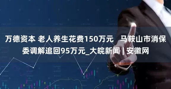 万德资本 老人养生花费150万元   马鞍山市消保委调解追回95万元_大皖新闻 | 安徽网