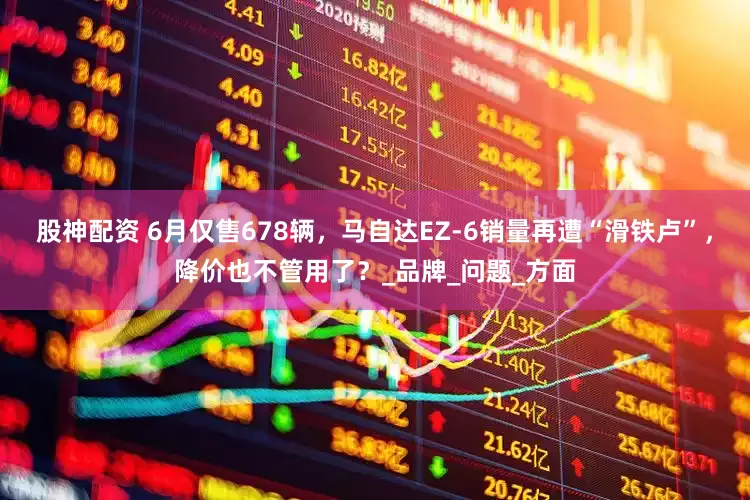 股神配资 6月仅售678辆，马自达EZ-6销量再遭“滑铁卢”，降价也不管用了？_品牌_问题_方面