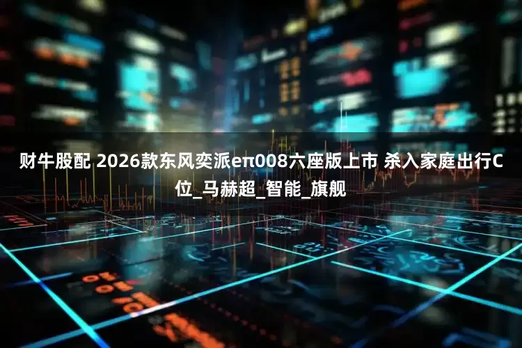 财牛股配 2026款东风奕派eπ008六座版上市 杀入家庭出行C位_马赫超_智能_旗舰