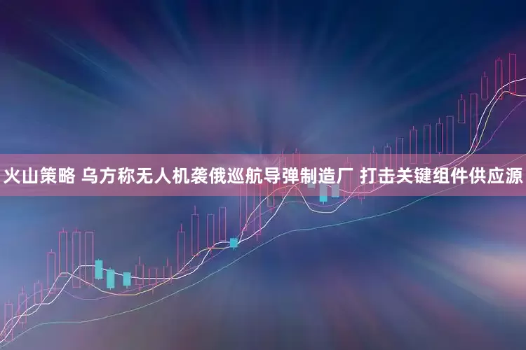 火山策略 乌方称无人机袭俄巡航导弹制造厂 打击关键组件供应源