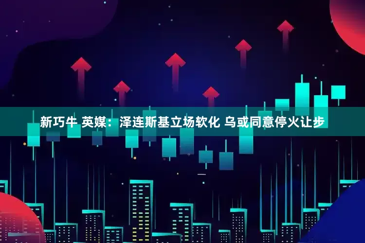 新巧牛 英媒：泽连斯基立场软化 乌或同意停火让步