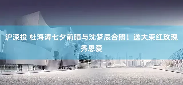 沪深投 杜海涛七夕前晒与沈梦辰合照！送大束红玫瑰秀恩爱