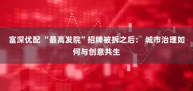 富深优配 “最高发院”招牌被拆之后： 城市治理如何与创意共生
