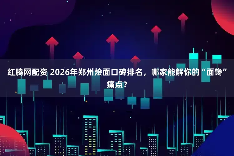 红腾网配资 2026年郑州烩面口碑排名，哪家能解你的“面馋”痛点？