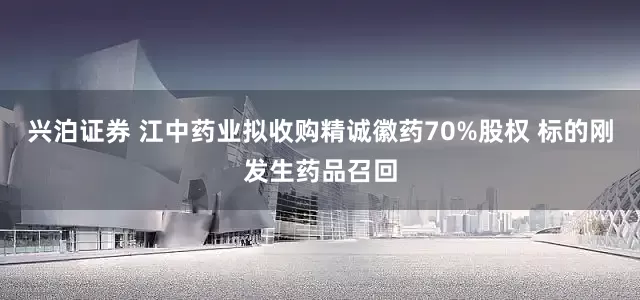 兴泊证券 江中药业拟收购精诚徽药70%股权 标的刚发生药品召回