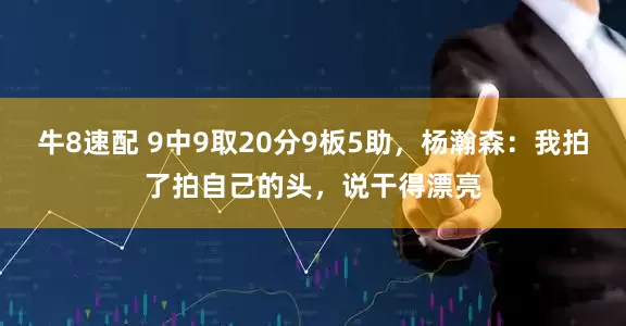 牛8速配 9中9取20分9板5助,杨瀚森:我拍了拍自己的头,说干得漂亮