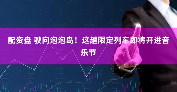 配资盘 驶向泡泡岛！这趟限定列车即将开进音乐节