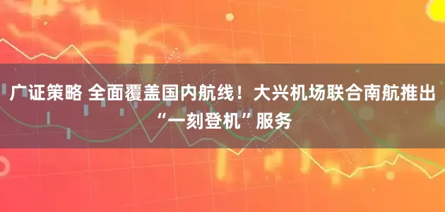 广证策略 全面覆盖国内航线！大兴机场联合南航推出“一刻登机”服务