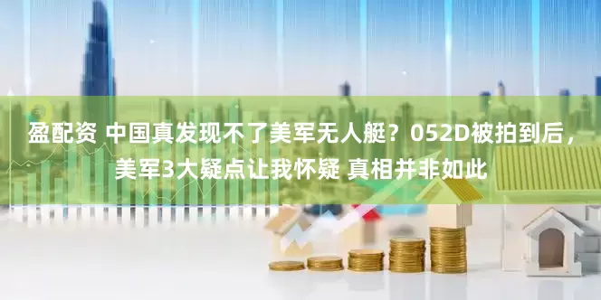 盈配资 中国真发现不了美军无人艇？052D被拍到后，美军3大疑点让我怀疑 真相并非如此